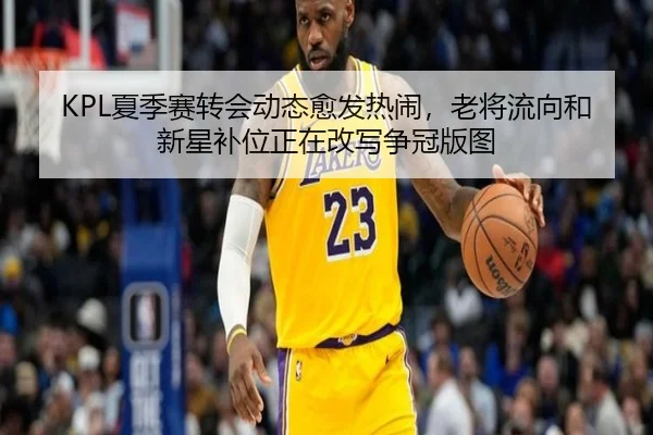 KPL夏季赛转会动态愈发热闹，老将流向和新星补位正在改写争冠版图