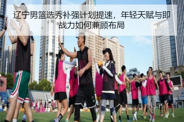 辽宁男篮选秀补强计划提速，年轻天赋与即战力如何兼顾布局